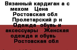 Вязанный кардиган а с мехом › Цена ­ 500 - Ростовская обл., Пролетарский р-н Одежда, обувь и аксессуары » Женская одежда и обувь   . Ростовская обл.